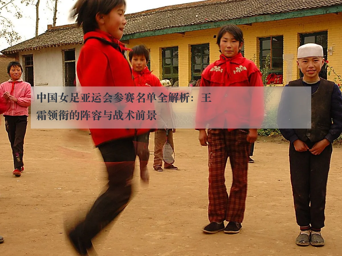 中国女足亚运会参赛名单全解析：王霜领衔的阵容与战术前景